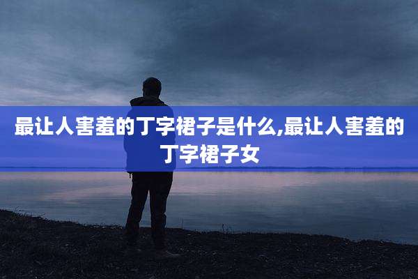 最让人害羞的丁字裙子是什么,最让人害羞的丁字裙子女