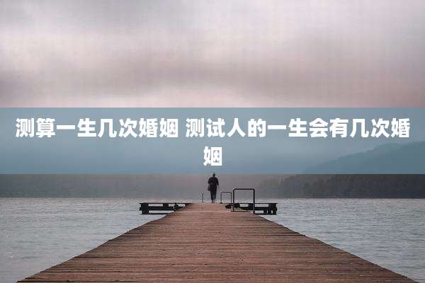 测算一生几次婚姻 测试人的一生会有几次婚姻