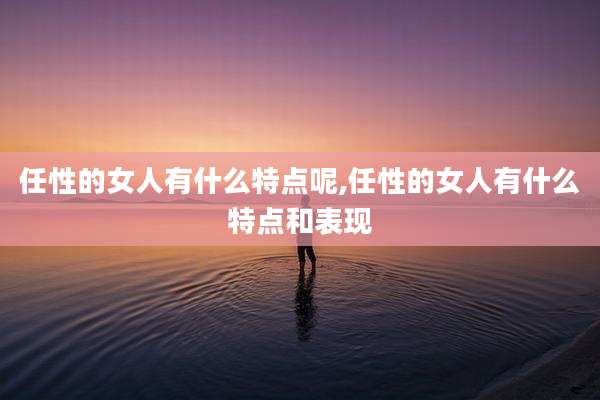 任性的女人有什么特点呢,任性的女人有什么特点和表现