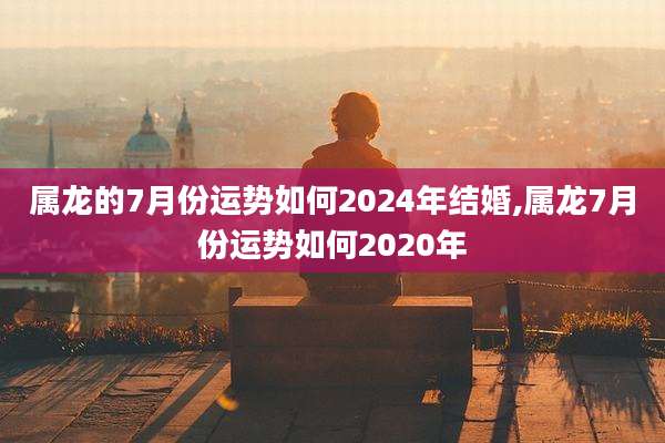 属龙的7月份运势如何2024年结婚,属龙7月份运势如何2020年