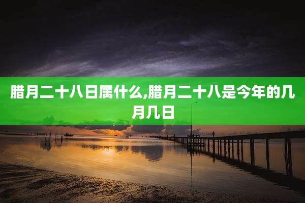 腊月二十八日属什么,腊月二十八是今年的几月几日