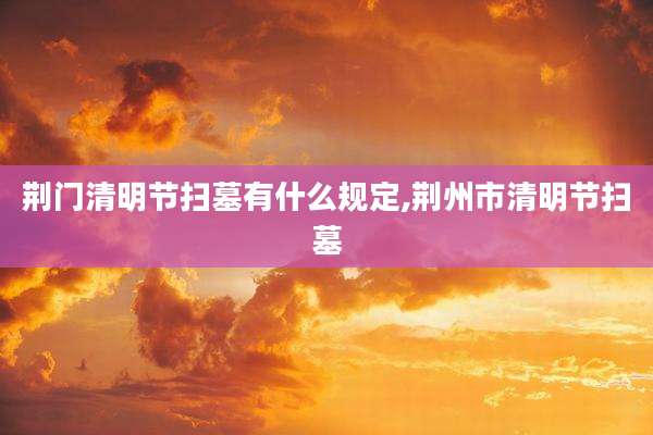 荆门清明节扫墓有什么规定,荆州市清明节扫墓