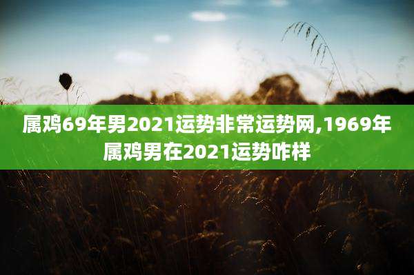 属鸡69年男2021运势非常运势网,1969年属鸡男在2021运势咋样