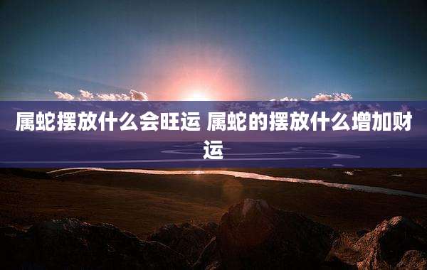 属蛇摆放什么会旺运 属蛇的摆放什么增加财运