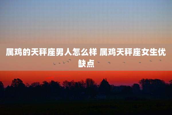 属鸡的天秤座男人怎么样 属鸡天秤座女生优缺点
