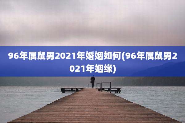 96年属鼠男2021年婚姻如何(96年属鼠男2021年姻缘)