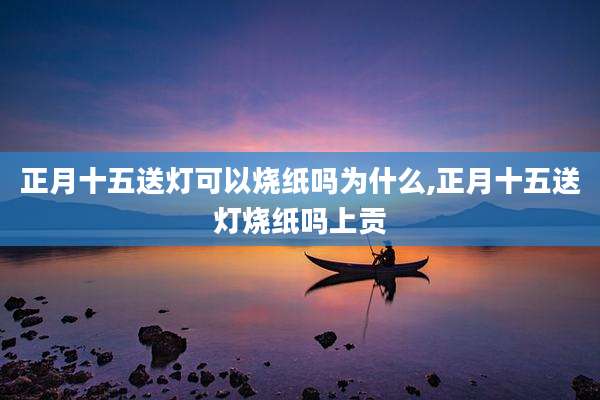 正月十五送灯可以烧纸吗为什么,正月十五送灯烧纸吗上贡