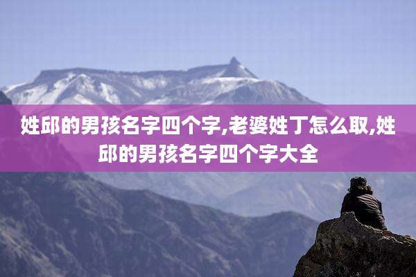 姓邱的男孩名字四个字,老婆姓丁怎么取,姓邱的男孩名字四个字大全