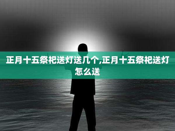 正月十五祭祀送灯送几个,正月十五祭祀送灯怎么送