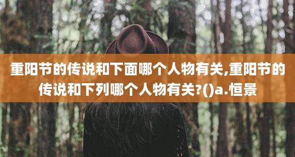 重阳节的传说和下面哪个人物有关,重阳节的传说和下列哪个人物有关?()a.恒景