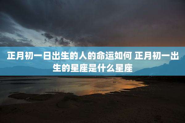 正月初一日出生的人的命运如何 正月初一出生的星座是什么星座