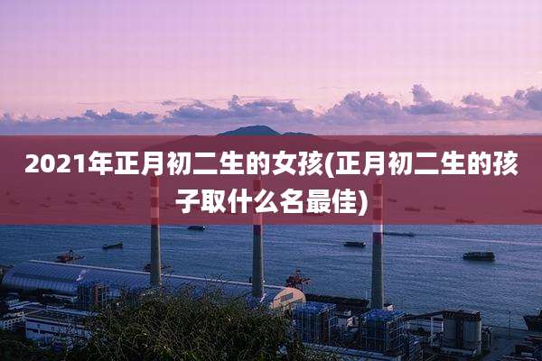 2021年正月初二生的女孩(正月初二生的孩子取什么名最佳)