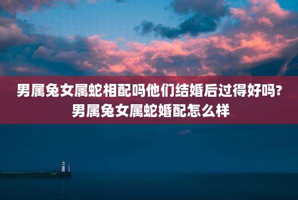 男属兔女属蛇相配吗他们结婚后过得好吗? 男属兔女属蛇婚配怎么样