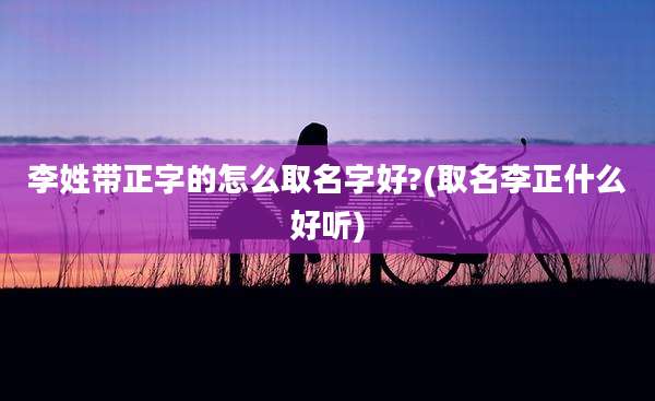 李姓带正字的怎么取名字好?(取名李正什么好听)