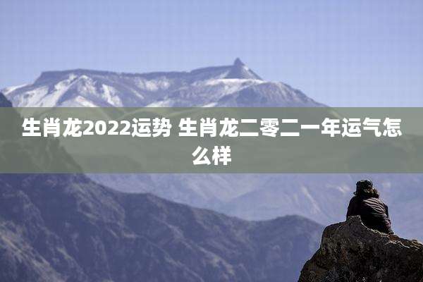 生肖龙2022运势 生肖龙二零二一年运气怎么样