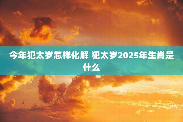 今年犯太岁怎样化解 犯太岁2025年生肖是什么