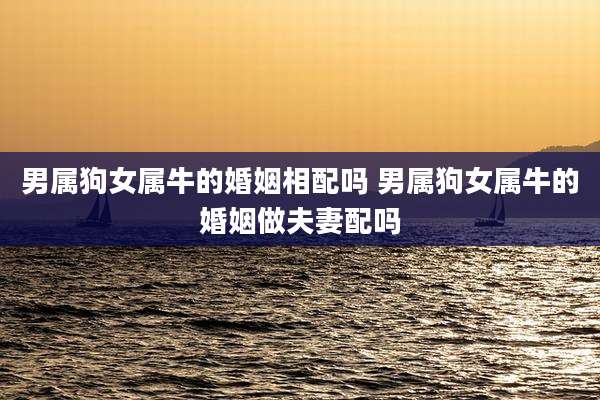 男属狗女属牛的婚姻相配吗 男属狗女属牛的婚姻做夫妻配吗