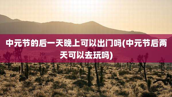 中元节的后一天晚上可以出门吗(中元节后两天可以去玩吗)