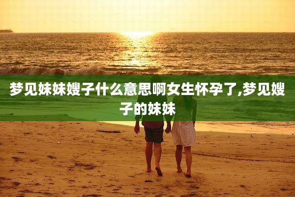 梦见妹妹嫂子什么意思啊女生怀孕了,梦见嫂子的妹妹