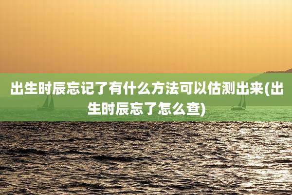 出生时辰忘记了有什么方法可以估测出来(出生时辰忘了怎么查)