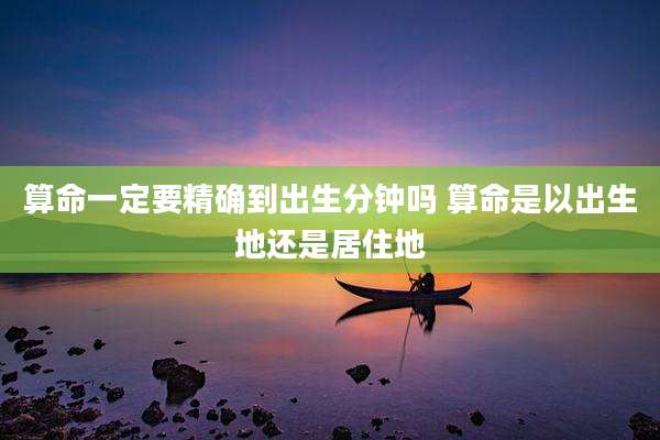 算命一定要精确到出生分钟吗 算命是以出生地还是居住地