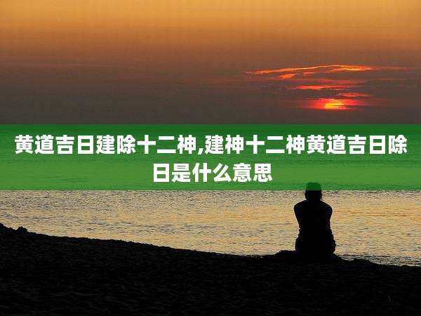 黄道吉日建除十二神,建神十二神黄道吉日除日是什么意思