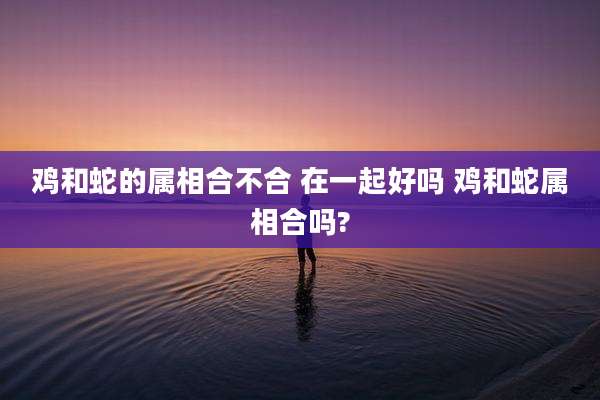 鸡和蛇的属相合不合 在一起好吗 鸡和蛇属相合吗?
