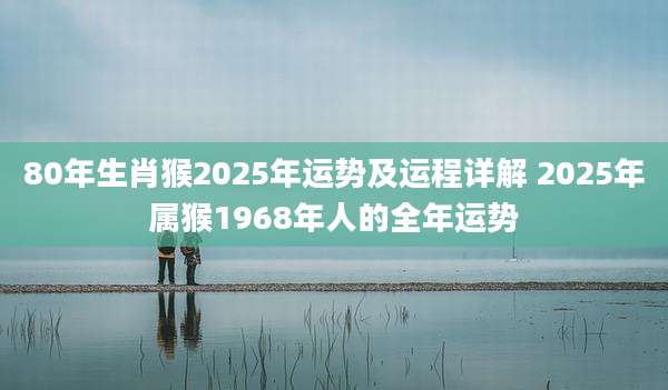 80年生肖猴2025年运势及运程详解 2025年属猴1968年人的全年运势