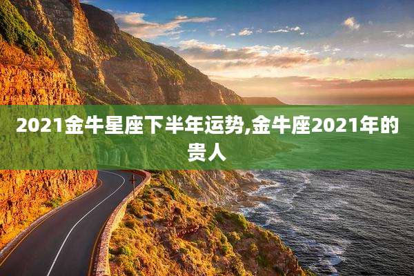 2021金牛星座下半年运势,金牛座2021年的贵人
