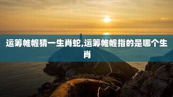 运筹帷幄猜一生肖蛇,运筹帷幄指的是哪个生肖