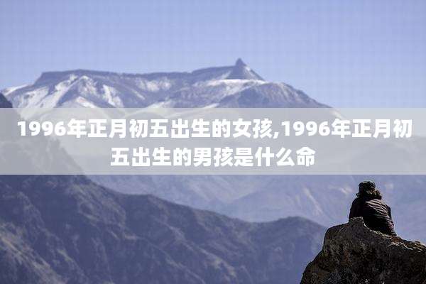 1996年正月初五出生的女孩,1996年正月初五出生的男孩是什么命