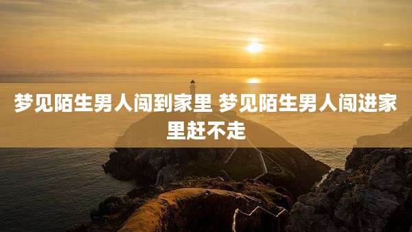 梦见陌生男人闯到家里 梦见陌生男人闯进家里赶不走