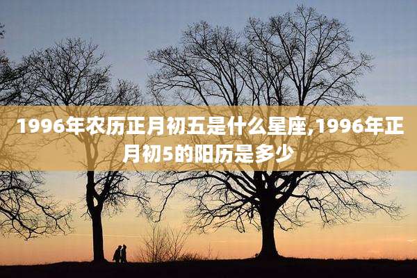 1996年农历正月初五是什么星座,1996年正月初5的阳历是多少