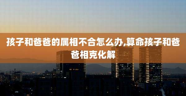 孩子和爸爸的属相不合怎么办,算命孩子和爸爸相克化解
