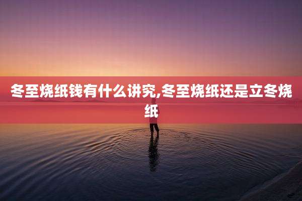 冬至烧纸钱有什么讲究,冬至烧纸还是立冬烧纸