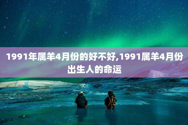 1991年属羊4月份的好不好,1991属羊4月份出生人的命运
