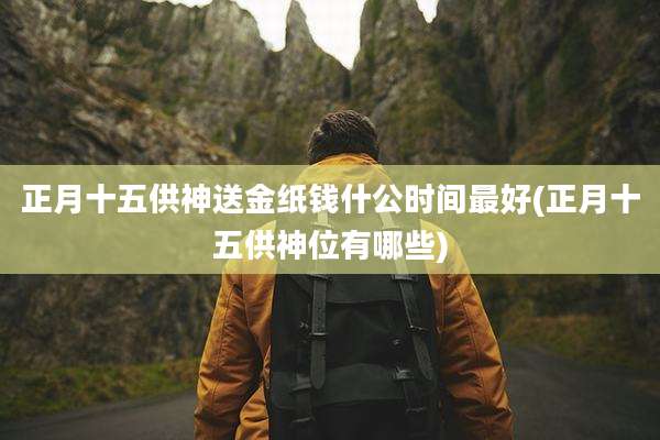 正月十五供神送金纸钱什公时间最好(正月十五供神位有哪些)