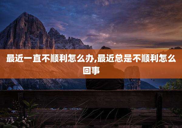 最近一直不顺利怎么办,最近总是不顺利怎么回事
