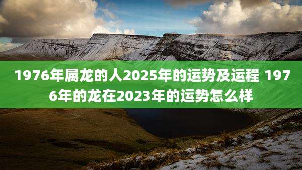 1976年属龙的人2025年的运势及运程 1976年的龙在2023年的运势怎么样