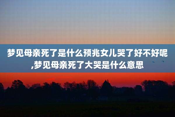 梦见母亲死了是什么预兆女儿哭了好不好呢,梦见母亲死了大哭是什么意思