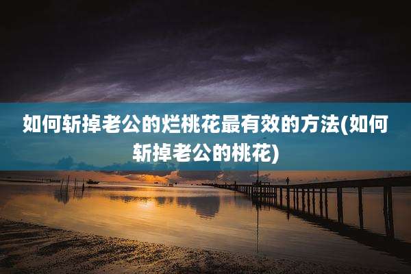 如何斩掉老公的烂桃花最有效的方法(如何斩掉老公的桃花)