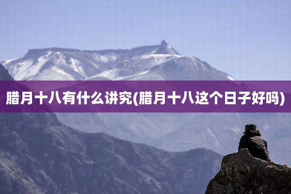 腊月十八有什么讲究(腊月十八这个日子好吗)