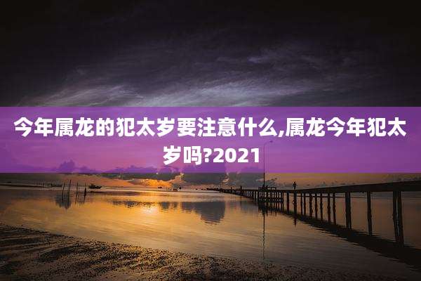 今年属龙的犯太岁要注意什么,属龙今年犯太岁吗?2021
