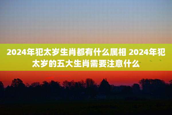 2024年犯太岁生肖都有什么属相 2024年犯太岁的五大生肖需要注意什么