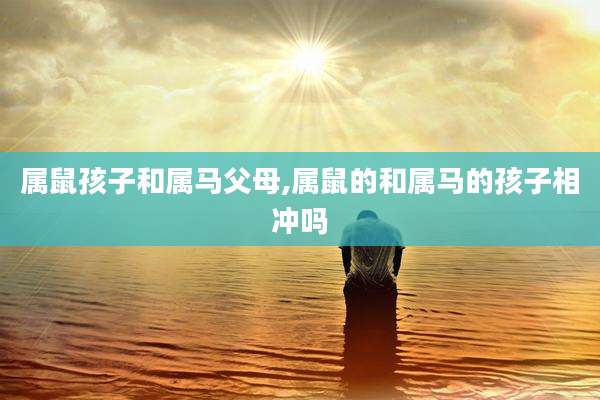 属鼠孩子和属马父母,属鼠的和属马的孩子相冲吗