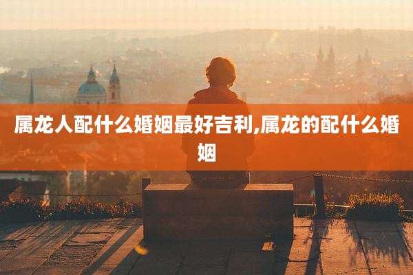 属龙人配什么婚姻最好吉利,属龙的配什么婚姻