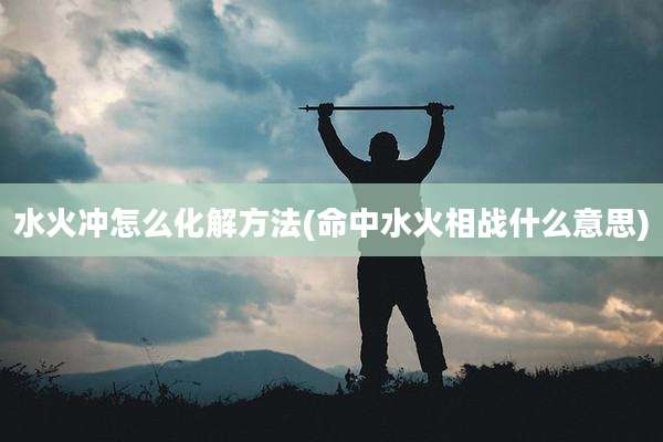 水火冲怎么化解方法(命中水火相战什么意思)