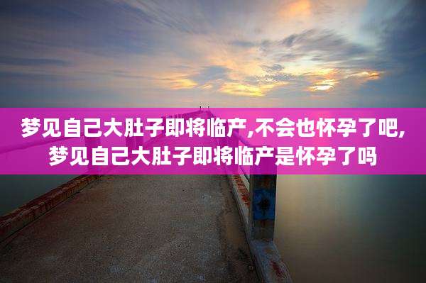 梦见自己大肚子即将临产,不会也怀孕了吧,梦见自己大肚子即将临产是怀孕了吗