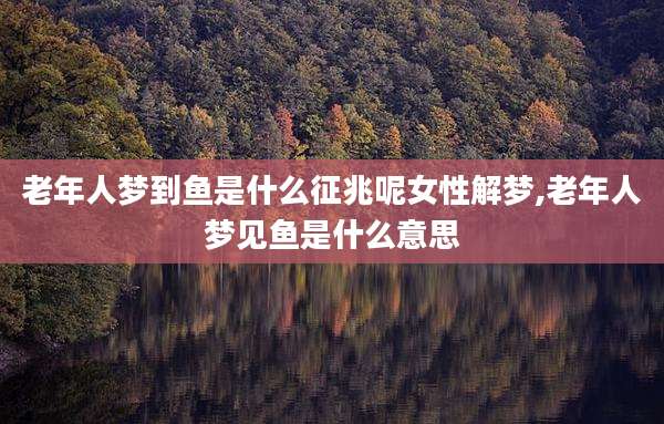 老年人梦到鱼是什么征兆呢女性解梦,老年人梦见鱼是什么意思
