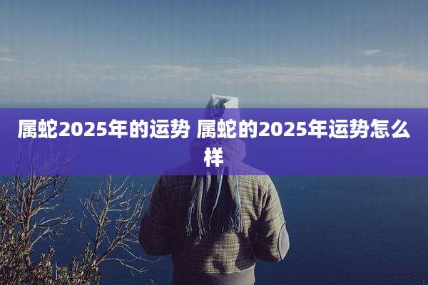 属蛇2025年的运势 属蛇的2025年运势怎么样